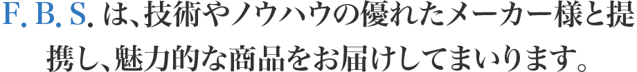 F．B．S．は、技術やノウハウの優れたメーカー様と提携し、魅力的な商品をお届けしてまいります。